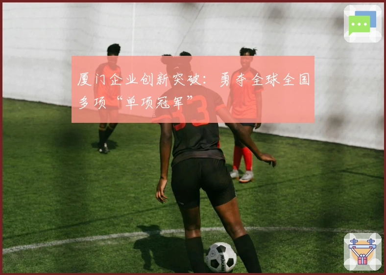 厦门企业创新突破：勇夺全球全国多项“单项冠军”