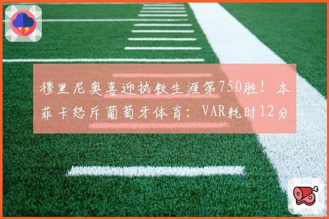 穆里尼奥喜迎执教生涯第750胜！本菲卡怒斥葡萄牙体育：VAR耗时12分钟断定争议点球