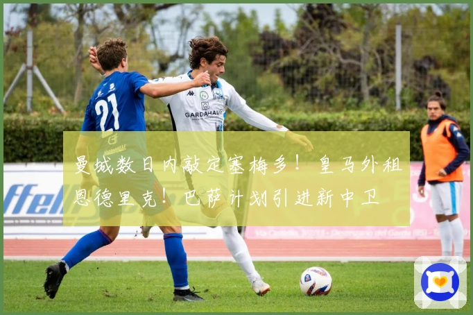 曼城数日内敲定塞梅多！皇马外租恩德里克！巴萨计划引进新中卫