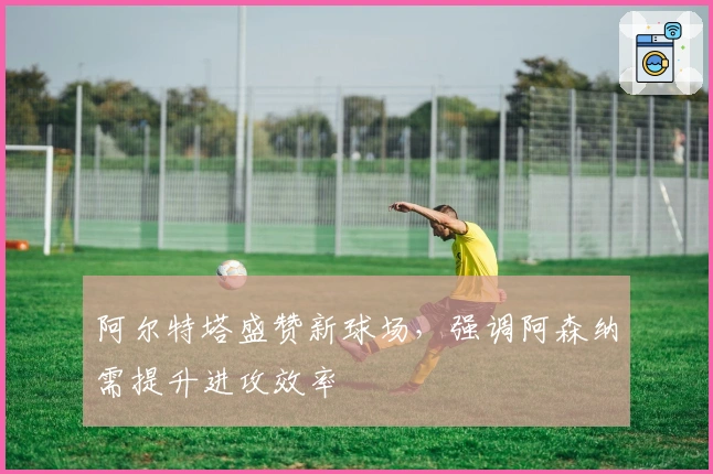 阿尔特塔盛赞新球场，强调阿森纳需提升进攻效率