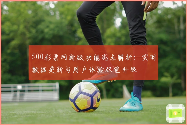 500彩票网新版功能亮点解析：实时数据更新与用户体验双重升级