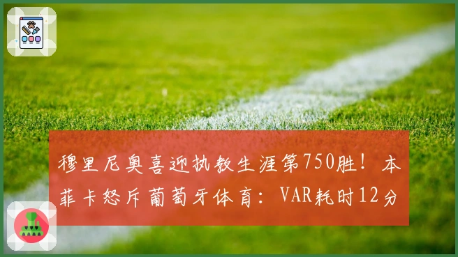 穆里尼奥喜迎执教生涯第750胜！本菲卡怒斥葡萄牙体育：VAR耗时12分钟断定争议点球