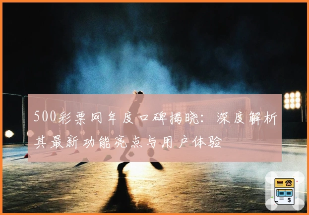 500彩票网年度口碑揭晓：深度解析其最新功能亮点与用户体验
