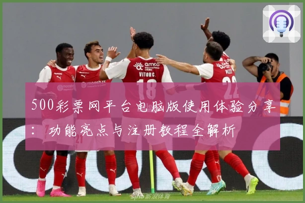 500彩票网平台电脑版使用体验分享：功能亮点与注册教程全解析