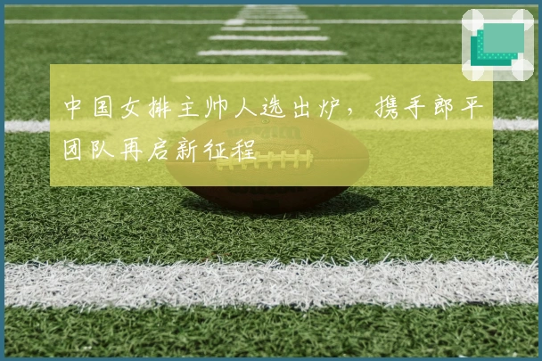 中国女排主帅人选出炉，携手郎平团队再启新征程