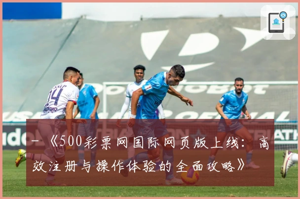 - 《500彩票网国际网页版上线：高效注册与操作体验的全面攻略》