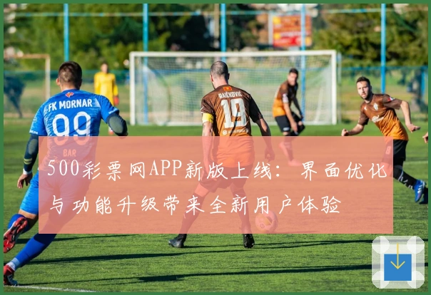 500彩票网APP新版上线：界面优化与功能升级带来全新用户体验