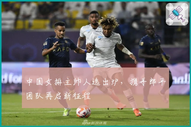 中国女排主帅人选出炉，携手郎平团队再启新征程