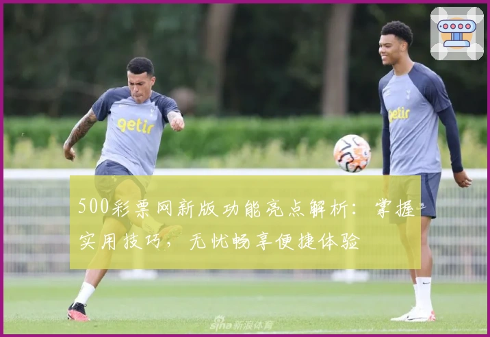 500彩票网新版功能亮点解析:掌握实用技巧,无忧畅享便捷体验