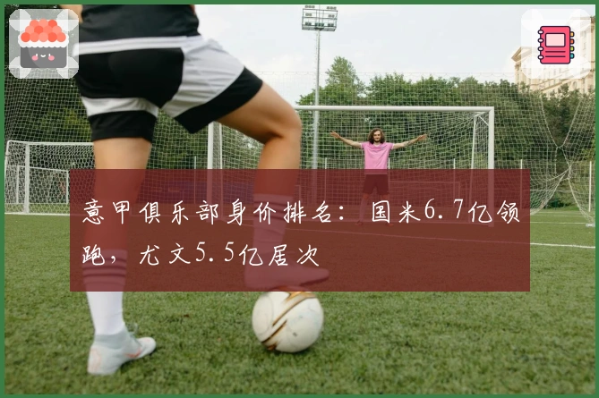 意甲俱乐部身价排名：国米6.7亿领跑，尤文5.5亿居次