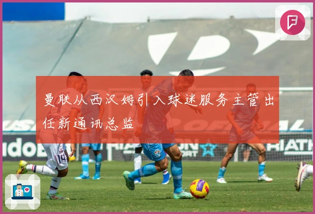 曼联从西汉姆引入球迷服务主管出任新通讯总监