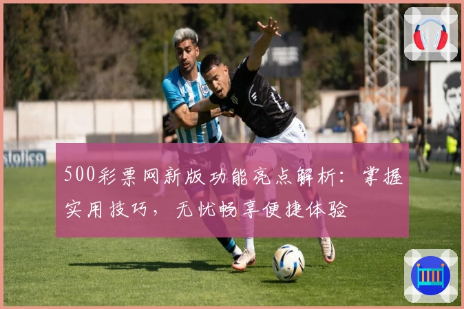 500彩票网新版功能亮点解析：掌握实用技巧，无忧畅享便捷体验