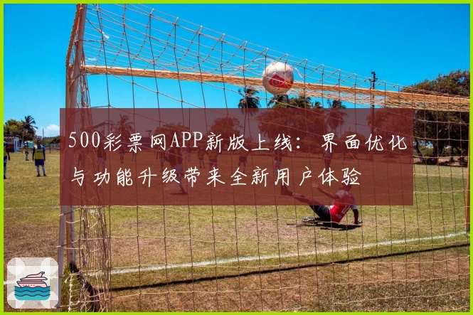 500彩票网APP新版上线：界面优化与功能升级带来全新用户体验